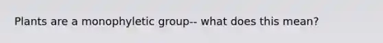 Plants are a monophyletic group-- what does this mean?