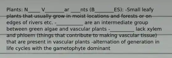 Plants: N_____ V________ar ____nts (B________ES): -Small leafy plants that usually grow in moist locations and forests or on edges of rivers etc. -___________ are an intermediate group between green algae and vascular plants -__________ lack xylem and phloem (things that contribute to making vascular tissue) that are present in vascular plants -alternation of generation in life cycles with the gametophyte dominant