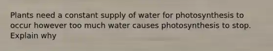 Plants need a constant supply of water for photosynthesis to occur however too much water causes photosynthesis to stop. Explain why