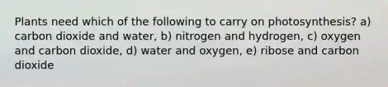 Plants need which of the following to carry on photosynthesis? a) carbon dioxide and water, b) nitrogen and hydrogen, c) oxygen and carbon dioxide, d) water and oxygen, e) ribose and carbon dioxide