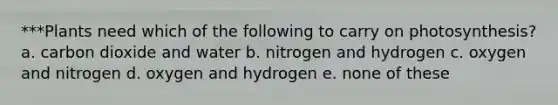 ***Plants need which of the following to carry on photosynthesis? a. carbon dioxide and water b. nitrogen and hydrogen c. oxygen and nitrogen d. oxygen and hydrogen e. none of these