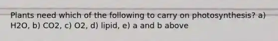Plants need which of the following to carry on photosynthesis? a) H2O, b) CO2, c) O2, d) lipid, e) a and b above