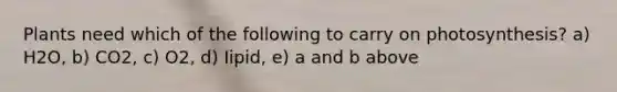 Plants need which of the following to carry on photosynthesis? a) H2O, b) CO2, c) O2, d) Iipid, e) a and b above
