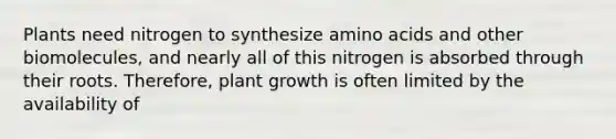 Plants need nitrogen to synthesize amino acids and other biomolecules, and nearly all of this nitrogen is absorbed through their roots. Therefore, plant growth is often limited by the availability of