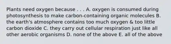 Plants need oxygen because . . . A. oxygen is consumed during photosynthesis to make carbon-containing organic molecules B. the earth's atmosphere contains too much oxygen & too little carbon dioxide C. they carry out cellular respiration just like all other aerobic organisms D. none of the above E. all of the above