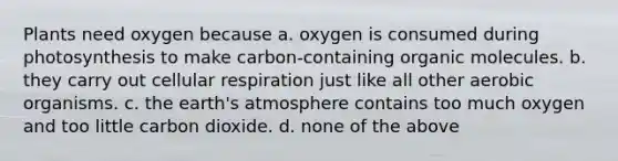 Plants need oxygen because a. oxygen is consumed during photosynthesis to make carbon-containing organic molecules. b. they carry out cellular respiration just like all other aerobic organisms. c. the earth's atmosphere contains too much oxygen and too little carbon dioxide. d. none of the above