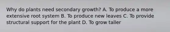 Why do plants need secondary growth? A. To produce a more extensive root system B. To produce new leaves C. To provide structural support for the plant D. To grow taller