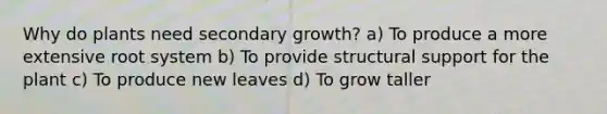 Why do plants need secondary growth? a) To produce a more extensive root system b) To provide structural support for the plant c) To produce new leaves d) To grow taller