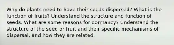 Why do plants need to have their seeds dispersed? What is the function of fruits? Understand the structure and function of seeds. What are some reasons for dormancy? Understand the structure of the seed or fruit and their specific mechanisms of dispersal, and how they are related.