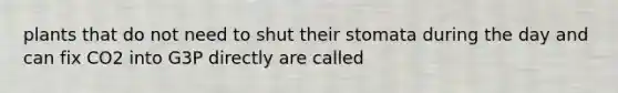 plants that do not need to shut their stomata during the day and can fix CO2 into G3P directly are called