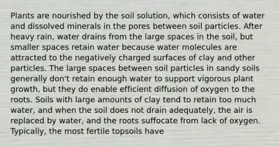 Plants are nourished by the soil solution, which consists of water and dissolved minerals in the pores between soil particles. After heavy rain, water drains from the large spaces in the soil, but smaller spaces retain water because water molecules are attracted to the negatively charged surfaces of clay and other particles. The large spaces between soil particles in sandy soils generally don't retain enough water to support vigorous plant growth, but they do enable efficient diffusion of oxygen to the roots. Soils with large amounts of clay tend to retain too much water, and when the soil does not drain adequately, the air is replaced by water, and the roots suffocate from lack of oxygen. Typically, the most fertile topsoils have