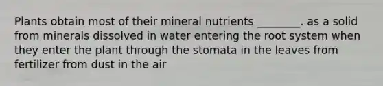 Plants obtain most of their mineral nutrients ________. as a solid from minerals dissolved in water entering the root system when they enter the plant through the stomata in the leaves from fertilizer from dust in the air