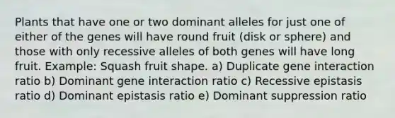 Plants that have one or two dominant alleles for just one of either of the genes will have round fruit (disk or sphere) and those with only recessive alleles of both genes will have long fruit. Example: Squash fruit shape. a) Duplicate gene interaction ratio b) Dominant gene interaction ratio c) Recessive epistasis ratio d) Dominant epistasis ratio e) Dominant suppression ratio