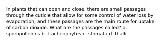 In plants that can open and close, there are small passages through the cuticle that allow for some control of water loss by evaporation, and these passages are the main route for uptake of carbon dioxide. What are the passages called? a. sporopollenins b. tracheophytes c. stomata d. thalli