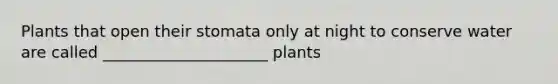 Plants that open their stomata only at night to conserve water are called _____________________ plants