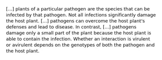 [...] plants of a particular pathogen are the species that can be infected by that pathogen. Not all infections significantly damage the host plant. [...] pathogens can overcome the host plant's defenses and lead to disease. In contrast, [...] pathogens damage only a small part of the plant because the host plant is able to contain the infection. Whether an interaction is virulent or avirulent depends on the genotypes of both the pathogen and the host plant.