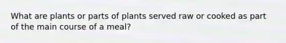 What are plants or parts of plants served raw or cooked as part of the main course of a meal?