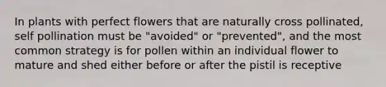 In plants with perfect flowers that are naturally cross pollinated, self pollination must be "avoided" or "prevented", and the most common strategy is for pollen within an individual flower to mature and shed either before or after the pistil is receptive