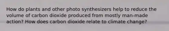 How do plants and other photo synthesizers help to reduce the volume of carbon dioxide produced from mostly man-made action? How does carbon dioxide relate to climate change?