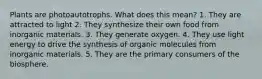 Plants are photoautotrophs. What does this mean? 1. They are attracted to light 2. They synthesize their own food from inorganic materials. 3. They generate oxygen. 4. They use light energy to drive the synthesis of organic molecules from inorganic materials. 5. They are the primary consumers of the biosphere.