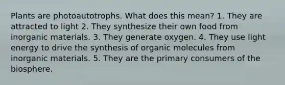 Plants are photoautotrophs. What does this mean? 1. They are attracted to light 2. They synthesize their own food from inorganic materials. 3. They generate oxygen. 4. They use light energy to drive the synthesis of organic molecules from inorganic materials. 5. They are the primary consumers of the biosphere.