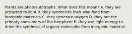 Plants are photoautotrophs. What does this mean? A. they are attracted to light B. they synthesize their own food from inorganic materials C. they generate oxygen D. they are the primary consumers of the biosphere E. they use light energy to drive the synthesis of organic molecules from inorganic material