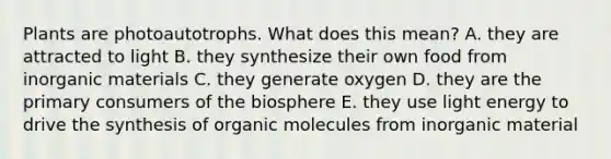 Plants are photoautotrophs. What does this mean? A. they are attracted to light B. they synthesize their own food from inorganic materials C. they generate oxygen D. they are the primary consumers of the biosphere E. they use light energy to drive the synthesis of organic molecules from inorganic material