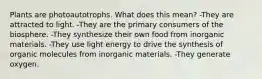 Plants are photoautotrophs. What does this mean? -They are attracted to light. -They are the primary consumers of the biosphere. -They synthesize their own food from inorganic materials. -They use light energy to drive the synthesis of organic molecules from inorganic materials. -They generate oxygen.