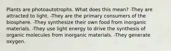 Plants are photoautotrophs. What does this mean? -They are attracted to light. -They are the primary consumers of the biosphere. -They synthesize their own food from inorganic materials. -They use light energy to drive the synthesis of organic molecules from inorganic materials. -They generate oxygen.