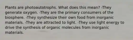 Plants are photoautotrophs. What does this mean? -They generate oxygen. -They are the primary consumers of the biosphere. -They synthesize their own food from inorganic materials. -They are attracted to light. -They use light energy to drive the synthesis of organic molecules from inorganic materials.