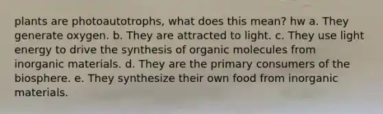 plants are photoautotrophs, what does this mean? hw a. They generate oxygen. b. They are attracted to light. c. They use light energy to drive the synthesis of organic molecules from inorganic materials. d. They are the primary consumers of the biosphere. e. They synthesize their own food from inorganic materials.