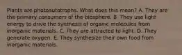 Plants are photoautotrophs. What does this mean? A. They are the primary consumers of the biosphere. B. They use light energy to drive the synthesis of organic molecules from inorganic materials. C. They are attracted to light. D. They generate oxygen. E. They synthesize their own food from inorganic materials.