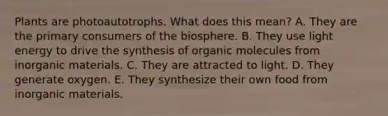 Plants are photoautotrophs. What does this mean? A. They are the primary consumers of the biosphere. B. They use light energy to drive the synthesis of organic molecules from inorganic materials. C. They are attracted to light. D. They generate oxygen. E. They synthesize their own food from inorganic materials.