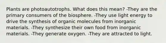 Plants are photoautotrophs. What does this mean? -They are the primary consumers of the biosphere. -They use light energy to drive the synthesis of organic molecules from inorganic materials. -They synthesize their own food from inorganic materials. -They generate oxygen. -They are attracted to light.