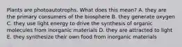 Plants are photoautotrophs. What does this mean? A. they are the primary consumers of the biosphere B. they generate oxygen C. they use light energy to drive the synthesis of organic molecules from inorganic materials D. they are attracted to light E. they synthesize their own food from inorganic materials