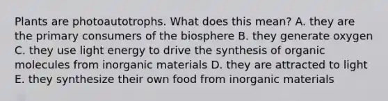 Plants are photoautotrophs. What does this mean? A. they are the primary consumers of the biosphere B. they generate oxygen C. they use light energy to drive the synthesis of <a href='https://www.questionai.com/knowledge/kjUwUacPFG-organic-molecules' class='anchor-knowledge'>organic molecules</a> from inorganic materials D. they are attracted to light E. they synthesize their own food from inorganic materials