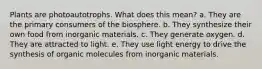 Plants are photoautotrophs. What does this mean? a. They are the primary consumers of the biosphere. b. They synthesize their own food from inorganic materials. c. They generate oxygen. d. They are attracted to light. e. They use light energy to drive the synthesis of organic molecules from inorganic materials.