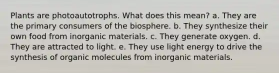 Plants are photoautotrophs. What does this mean? a. They are the primary consumers of the biosphere. b. They synthesize their own food from inorganic materials. c. They generate oxygen. d. They are attracted to light. e. They use light energy to drive the synthesis of organic molecules from inorganic materials.