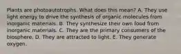 Plants are photoautotrophs. What does this mean? A. They use light energy to drive the synthesis of organic molecules from inorganic materials. B. They synthesize their own food from inorganic materials. C. They are the primary consumers of the biosphere. D. They are attracted to light. E. They generate oxygen.