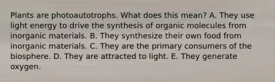 Plants are photoautotrophs. What does this mean? A. They use light energy to drive the synthesis of organic molecules from inorganic materials. B. They synthesize their own food from inorganic materials. C. They are the primary consumers of the biosphere. D. They are attracted to light. E. They generate oxygen.