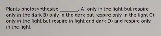 Plants photosynthesise ________. A) only in the light but respire only in the dark B) only in the dark but respire only in the light C) only in the light but respire in light and dark D) and respire only in the light