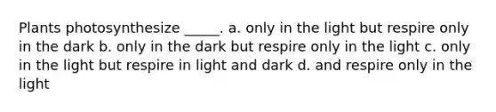 Plants photosynthesize _____. a. only in the light but respire only in the dark b. only in the dark but respire only in the light c. only in the light but respire in light and dark d. and respire only in the light