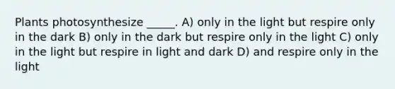 Plants photosynthesize _____. A) only in the light but respire only in the dark B) only in the dark but respire only in the light C) only in the light but respire in light and dark D) and respire only in the light