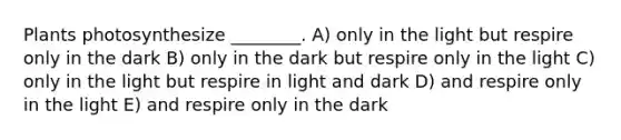 Plants photosynthesize ________. A) only in the light but respire only in the dark B) only in the dark but respire only in the light C) only in the light but respire in light and dark D) and respire only in the light E) and respire only in the dark