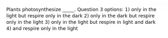 Plants photosynthesize _____. Question 3 options: 1) only in the light but respire only in the dark 2) only in the dark but respire only in the light 3) only in the light but respire in light and dark 4) and respire only in the light