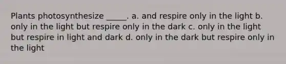 Plants photosynthesize _____. a. and respire only in the light b. only in the light but respire only in the dark c. only in the light but respire in light and dark d. only in the dark but respire only in the light