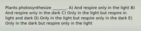 Plants photosynthesize _______. A) And respire only in the light B) And respire only in the dark C) Only in the light but respire in light and dark D) Only in the light but respire only in the dark E) Only in the dark but respire only in the light