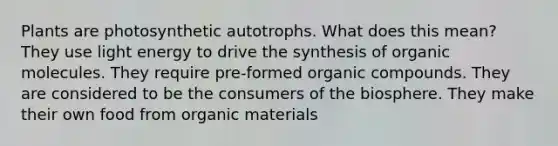 Plants are photosynthetic autotrophs. What does this mean? They use light energy to drive the synthesis of organic molecules. They require pre-formed organic compounds. They are considered to be the consumers of the biosphere. They make their own food from organic materials