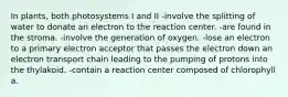 In plants, both photosystems I and II -involve the splitting of water to donate an electron to the reaction center. -are found in the stroma. -involve the generation of oxygen. -lose an electron to a primary electron acceptor that passes the electron down an electron transport chain leading to the pumping of protons into the thylakoid. -contain a reaction center composed of chlorophyll a.