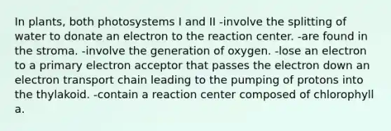 In plants, both photosystems I and II -involve the splitting of water to donate an electron to the reaction center. -are found in the stroma. -involve the generation of oxygen. -lose an electron to a primary electron acceptor that passes the electron down an electron transport chain leading to the pumping of protons into the thylakoid. -contain a reaction center composed of chlorophyll a.